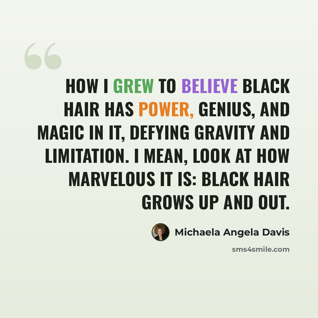 “How I grew to believe Black hair has power, genius, and magic in it, defying gravity and limitation. I mean, look at how marvelous it is: Black hair grows up and out.” quote by Michaela Angela Davis