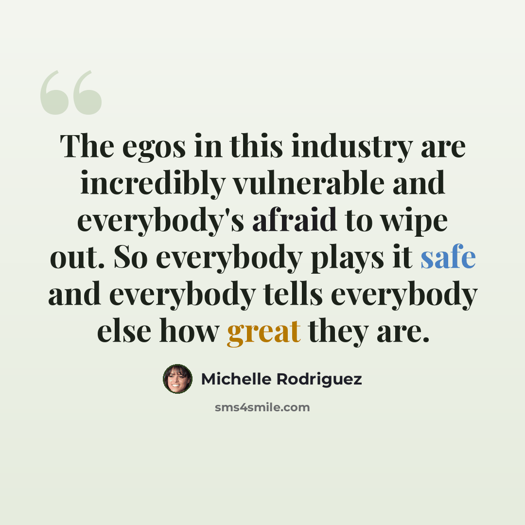 “The egos in this industry are incredibly vulnerable and everybody's afraid to wipe out. So everybody plays it safe and everybody tells everybody else how great they are.” quote by Michelle Rodriguez