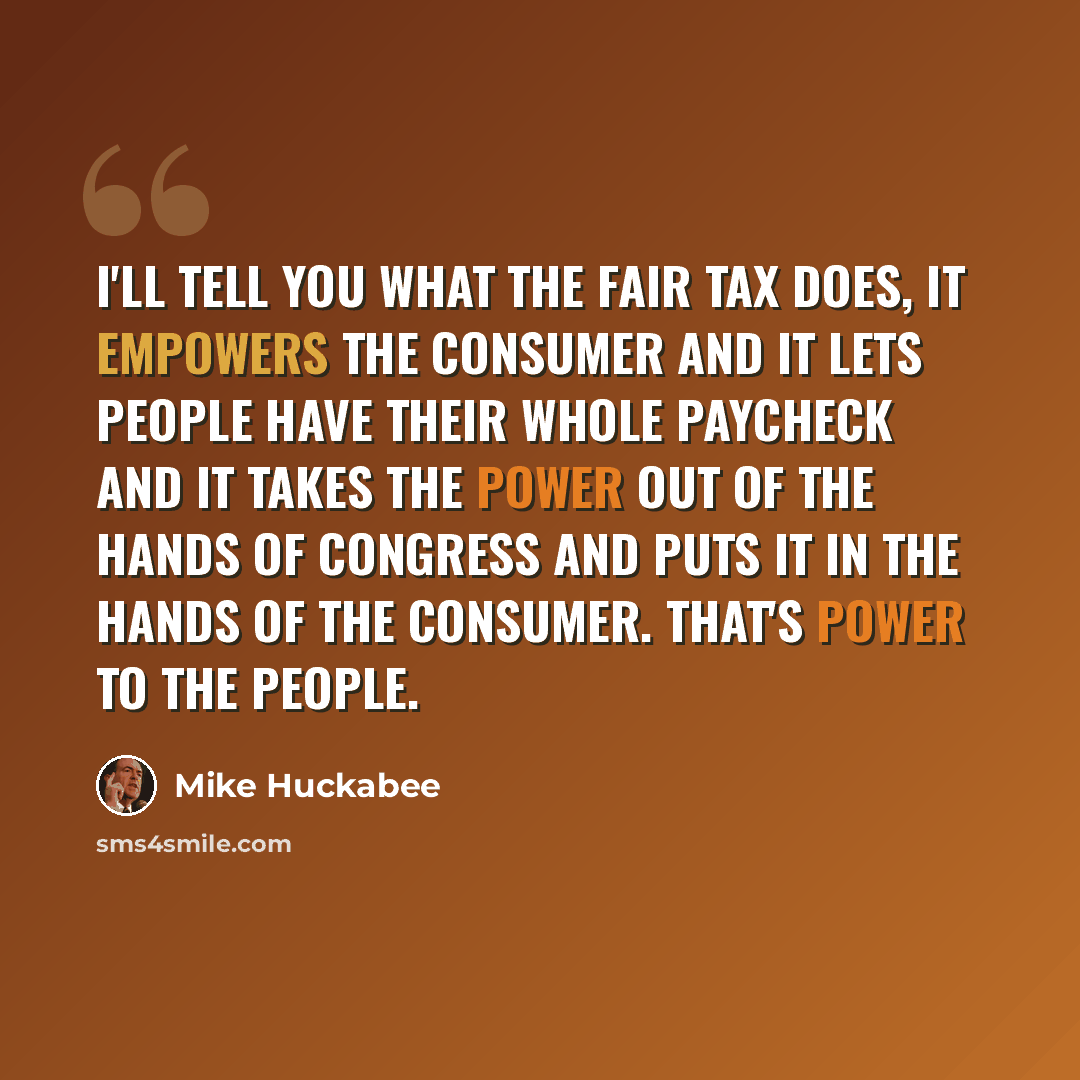 “I'll tell you what the fair tax does, it empowers the consumer and it lets people have their whole paycheck and it takes the power out of the hands of Congress and puts it in the hands of the consumer. That's power to the people.” quote by Mike Huckabee