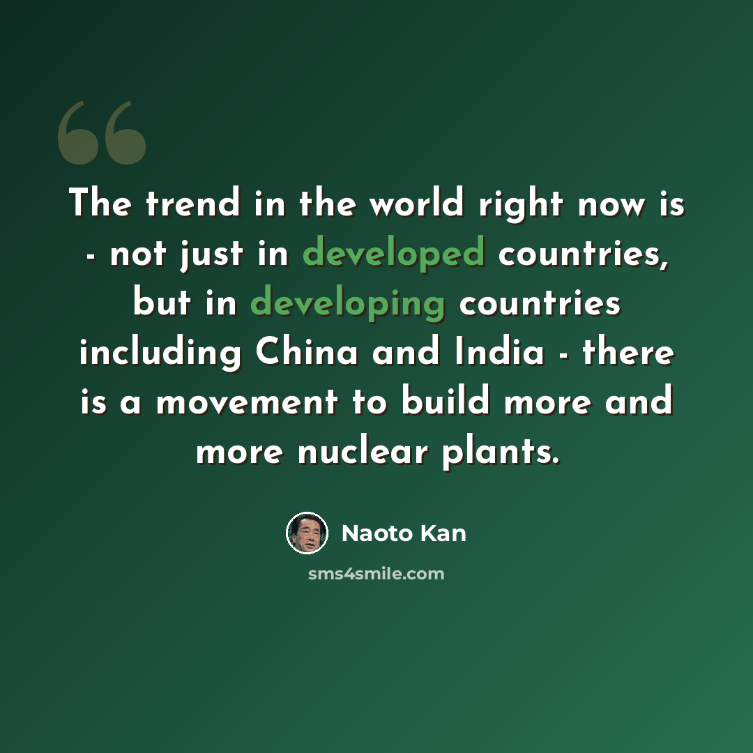 “The trend in the world right now is - not just in developed countries, but in developing countries including China and India - there is a movement to build more and more nuclear plants.” quote by Naoto Kan