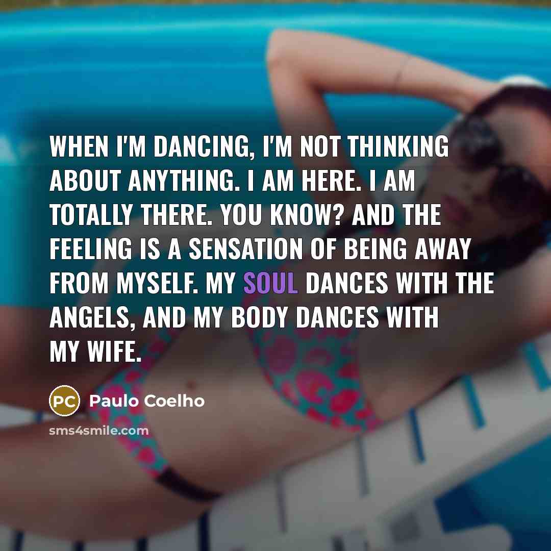“When I'm dancing, I'm not thinking about anything. I am here. I am totally there. You know? And the feeling is a sensation of being away from myself. My soul dances with the angels, and my body dances with my wife.” quote by Paulo Coelho