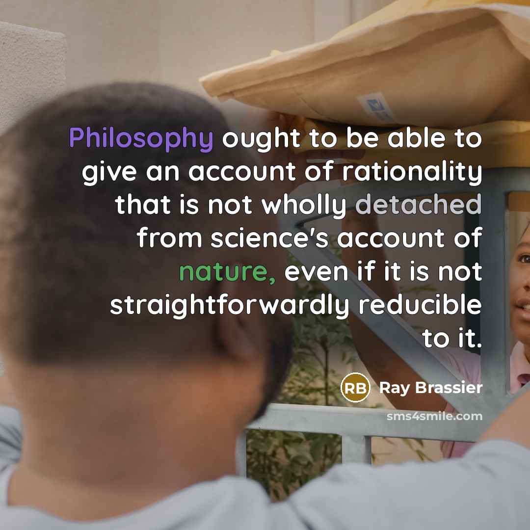 “Philosophy ought to be able to give an account of rationality that is not wholly detached from science's account of nature, even if it is not straightforwardly reducible to it.” quote by Ray Brassier