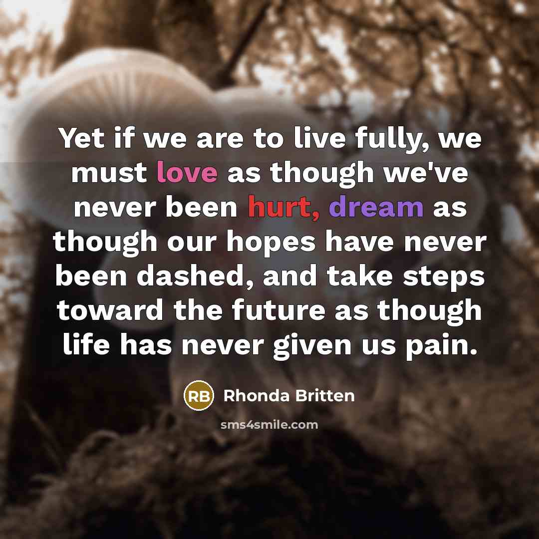 “Yet if we are to live fully, we must love as though we've never been hurt, dream as though our hopes have never been dashed, and take steps toward the future as though life has never given us pain.” quote by Rhonda Britten