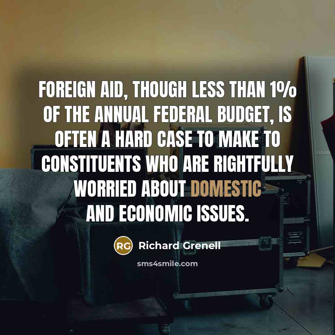“Foreign aid, though less than 1% of the annual federal budget, is often a hard case to make to constituents who are rightfully worried about domestic and economic issues.” quote by Richard Grenell