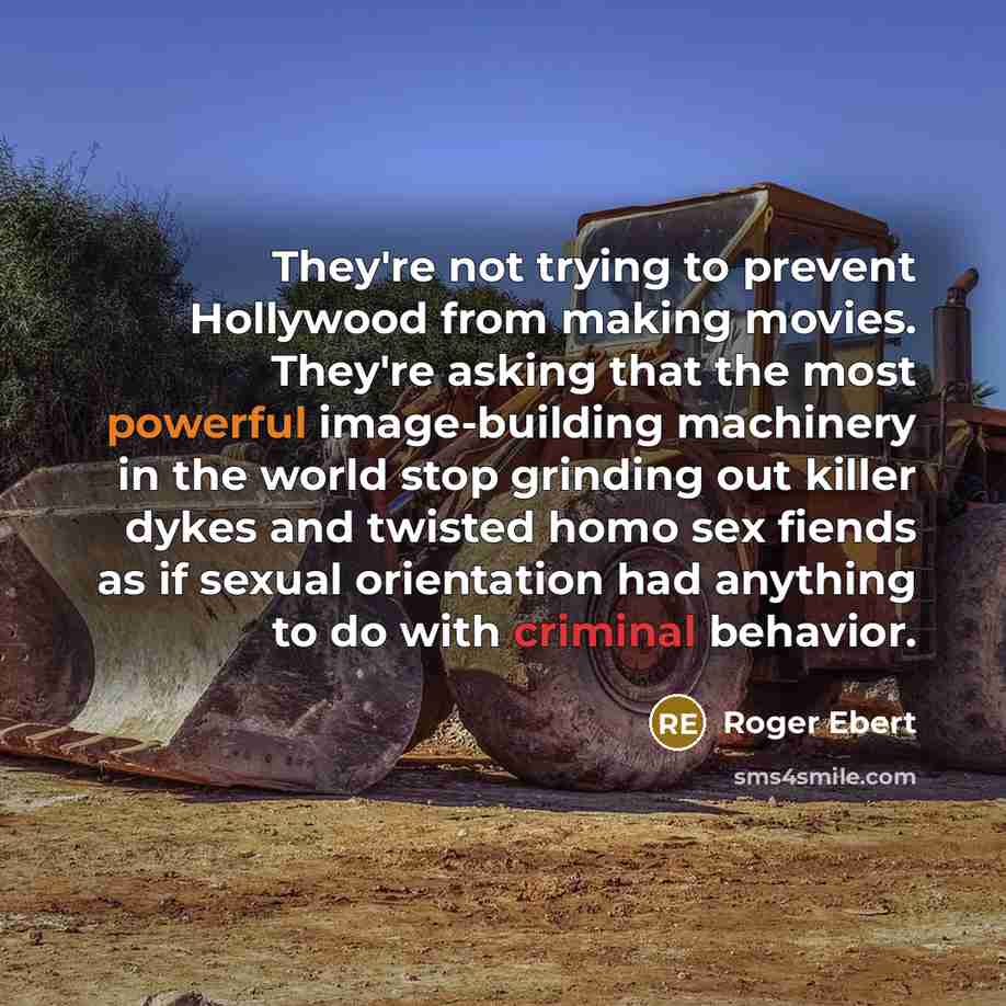 “They're not trying to prevent Hollywood from making movies. They're asking that the most powerful image-building machinery in the world stop grinding out killer dykes and twisted homo sex fiends as if sexual orientation had anything to do with criminal behavior.” quote by Roger Ebert
