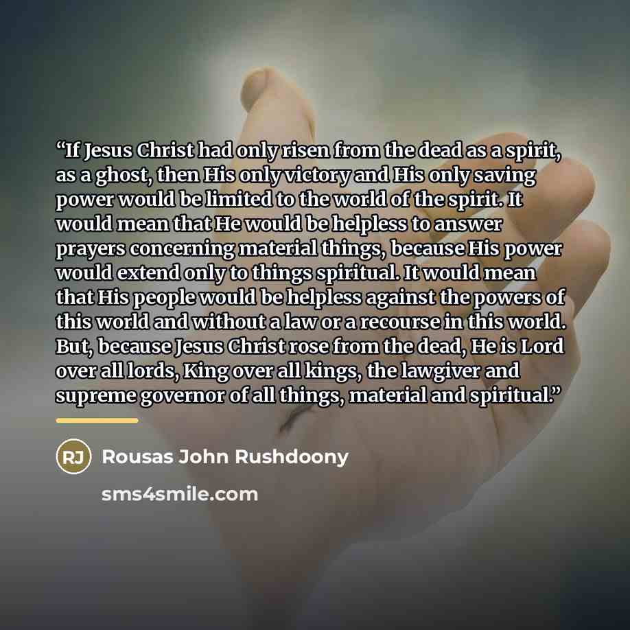 “If Jesus Christ had only risen from the dead as a spirit, as a ghost, then His only victory and His only saving power would be limited to the world of the spirit. It would mean that He would be helpless to answer prayers concerning material things, because His power would extend only to things…” quote by Rousas John Rushdoony