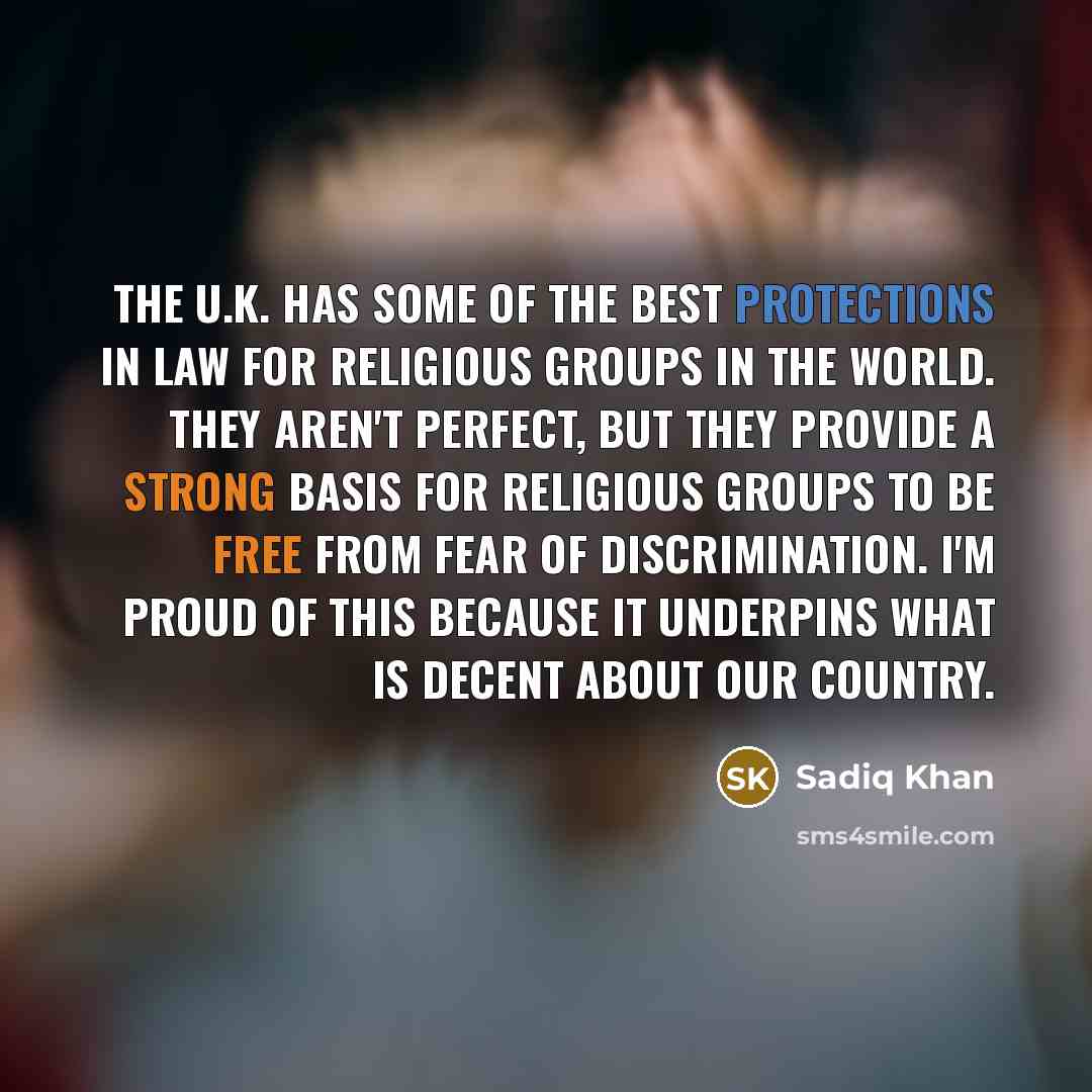 “The U.K. has some of the best protections in law for religious groups in the world. They aren't perfect, but they provide a strong basis for religious groups to be free from fear of discrimination. I'm proud of this because it underpins what is decent about our country.” quote by Sadiq Khan