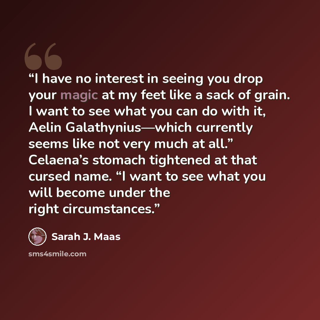 “I have no interest in seeing you drop your magic at my feet like a sack of grain. I want to see what you can do with it, Aelin Galathynius—which currently seems like not very much at all.” Celaena’s stomach tightened at that cursed name. “I want to see what you will become under the right…” quote by Sarah J. Maas