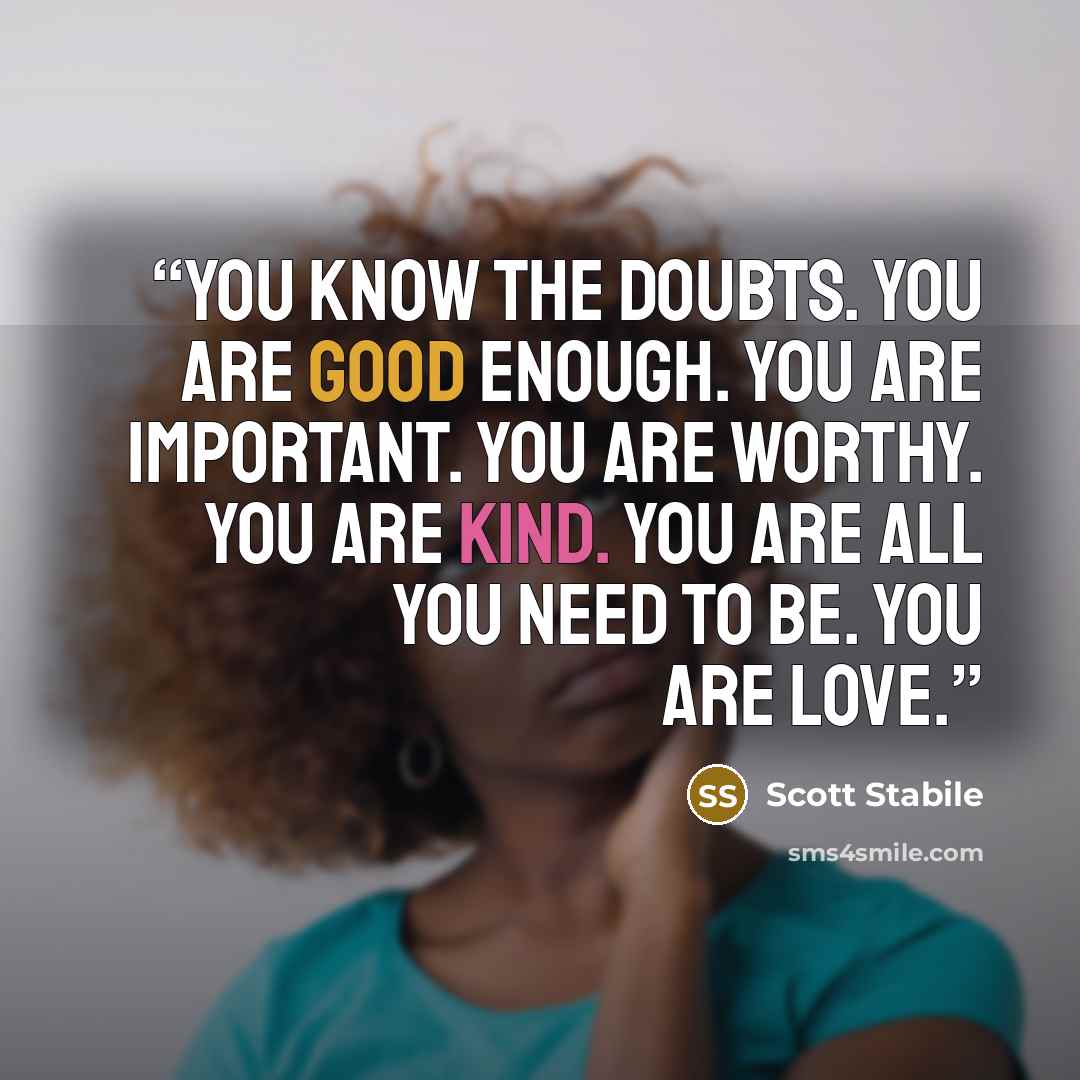 “You know the doubts. You are good enough. You are important. You are worthy. You are kind. You are all you need to be. You are love.” quote by Scott Stabile