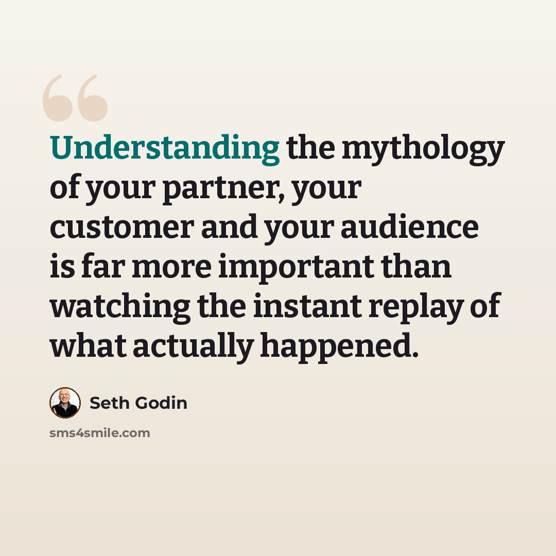 “Understanding the mythology of your partner, your customer and your audience is far more important than watching the instant replay of what actually happened.” quote by Seth Godin