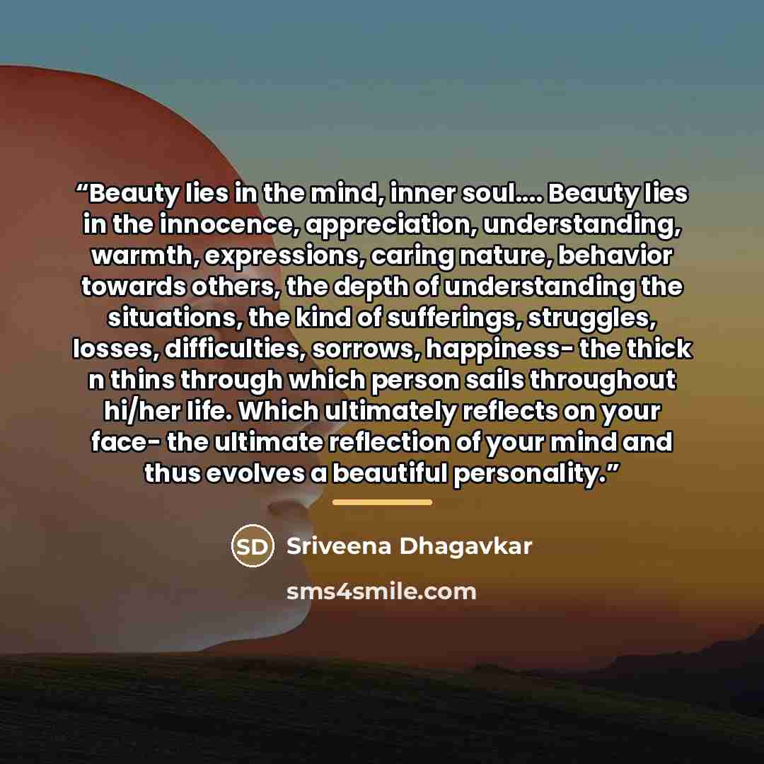 “Beauty lies in the mind, inner soul… Beauty lies in the innocence, appreciation, understanding, warmth, expressions, caring nature, behavior towards others, the depth of understanding the situations, the kind of sufferings, struggles, losses, difficulties, sorrows, happiness- the thick n thins…” quote by Sriveena Dhagavkar