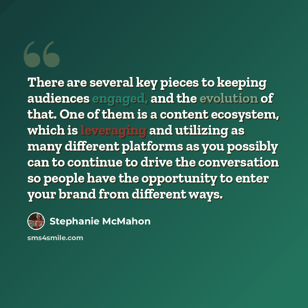 “There are several key pieces to keeping audiences engaged, and the evolution of that. One of them is a content ecosystem, which is leveraging and utilizing as many different platforms as you possibly can to continue to drive the conversation so people have the opportunity to enter your brand from…” quote by Stephanie McMahon