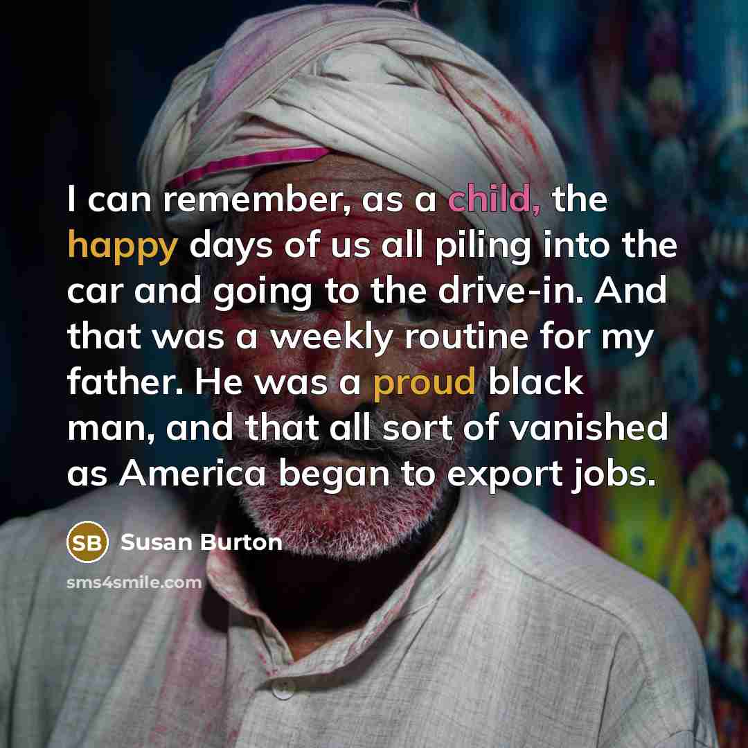“I can remember, as a child, the happy days of us all piling into the car and going to the drive-in. And that was a weekly routine for my father. He was a proud black man, and that all sort of vanished as America began to export jobs.” quote by Susan Burton