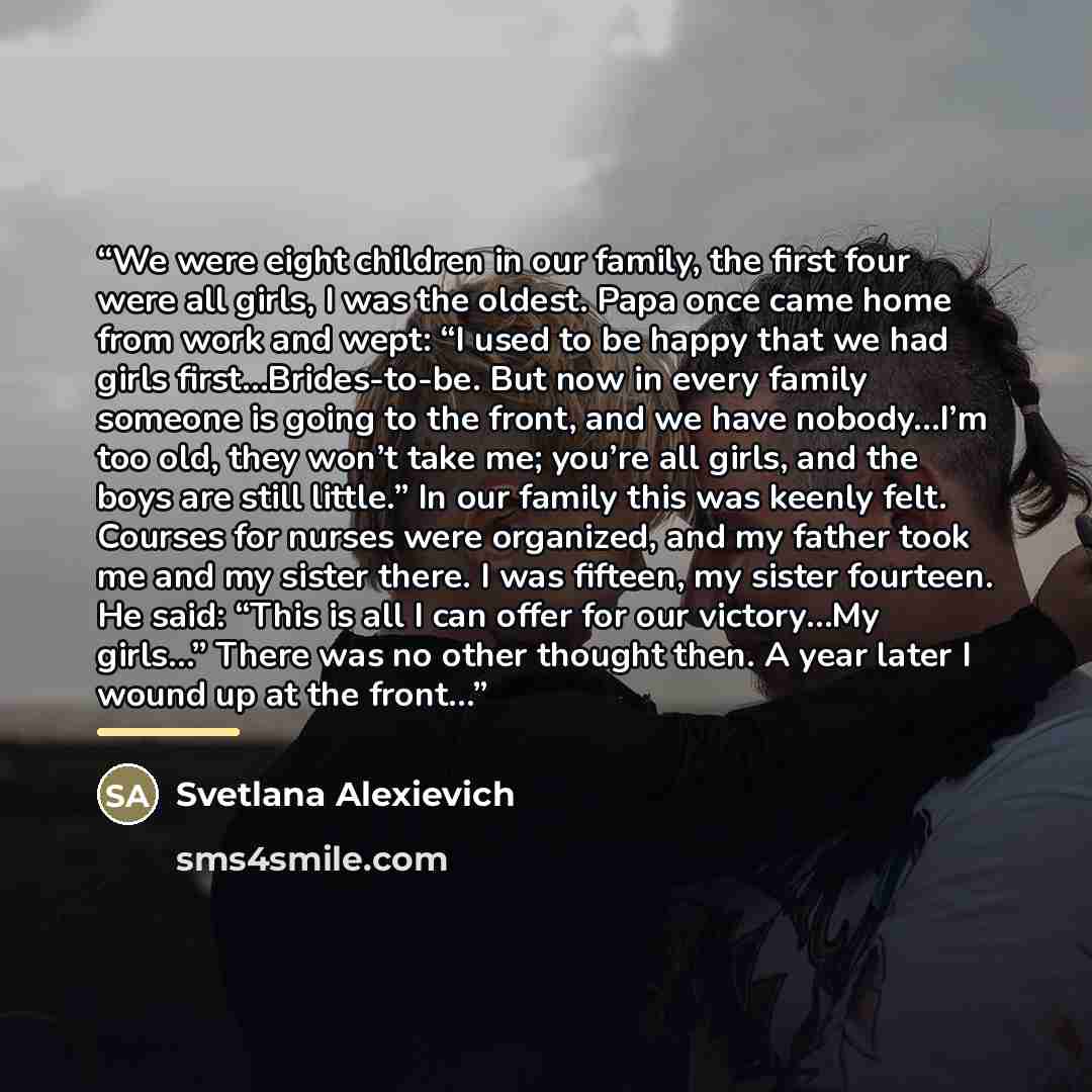 “We were eight children in our family, the first four were all girls, I was the oldest. Papa once came home from work and wept: “I used to be happy that we had girls first…Brides-to-be. But now in every family someone is going to the front, and we have nobody…I’m too old, they won’t take me; you’re…” quote by Svetlana Alexievich