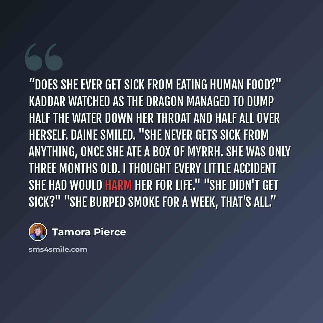 “Does she ever get sick from eating human food?" Kaddar watched as the dragon managed to dump half the water down her throat and half all over herself. Daine smiled. "She never gets sick from anything, Once she ate a box of myrrh. She was only three months old. I thought every little accident she…” quote by Tamora Pierce