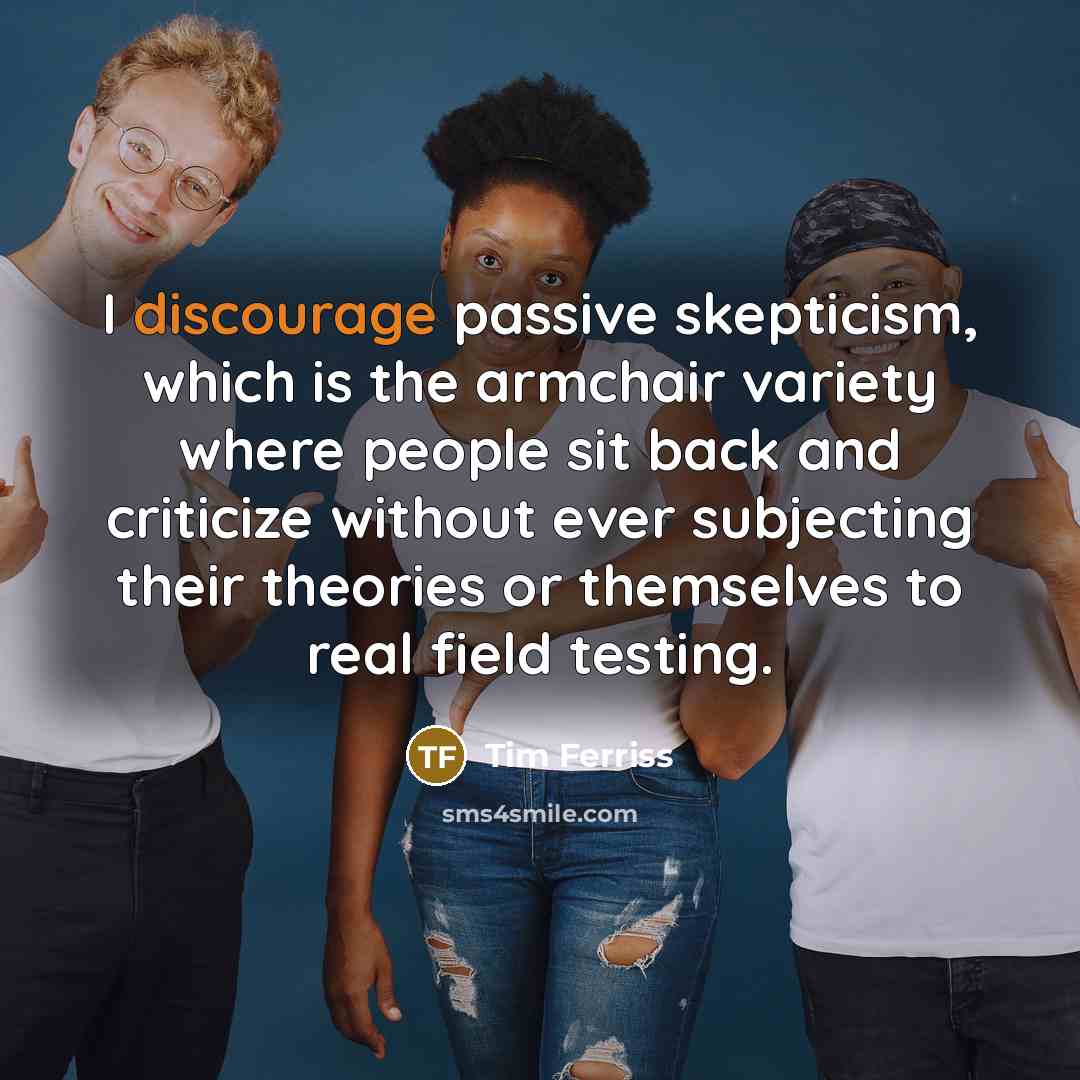 “I discourage passive skepticism, which is the armchair variety where people sit back and criticize without ever subjecting their theories or themselves to real field testing.” quote by Tim Ferriss