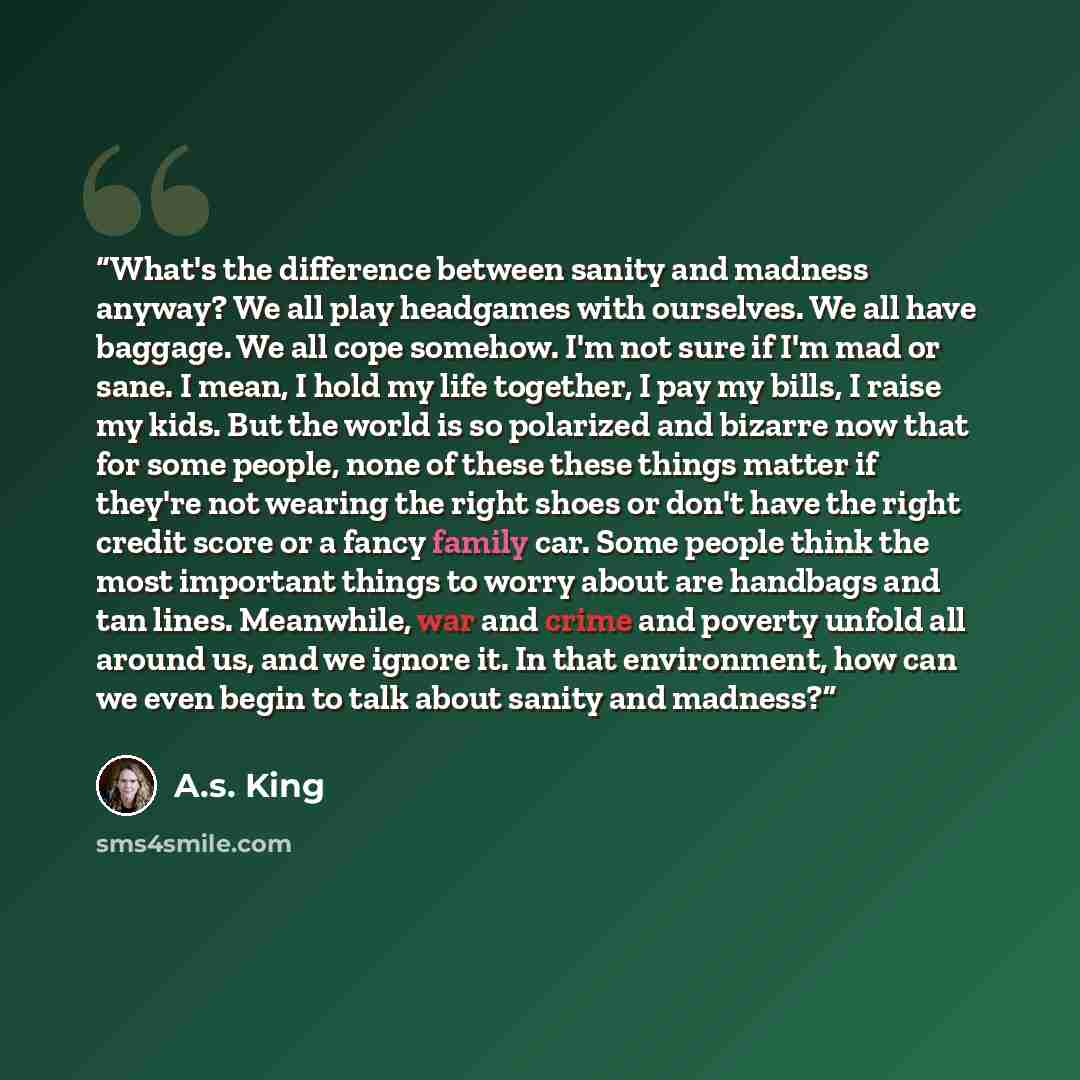 “What's the difference between sanity and madness anyway? We all play headgames with ourselves. We all have baggage. We all cope somehow. I'm not sure if I'm mad or sane. I mean, I hold my life together, I pay my bills, I raise my kids. But the world is so polarized and bizarre now that for some…” quote by A.S. King
