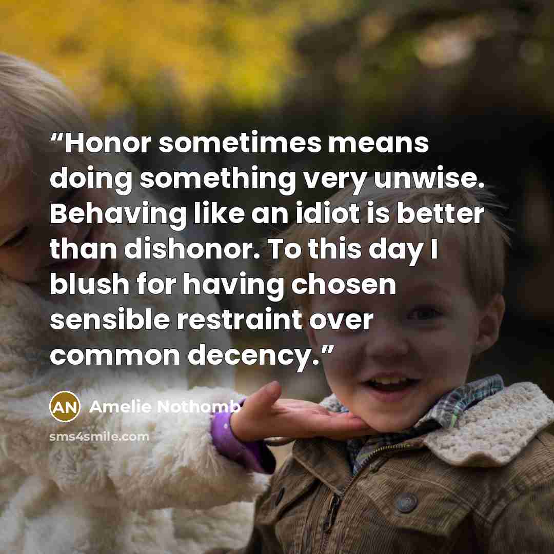 “Honor sometimes means doing something very unwise. Behaving like an idiot is better than dishonor. To this day I blush for having chosen sensible restraint over common decency.” quote by Amélie Nothomb