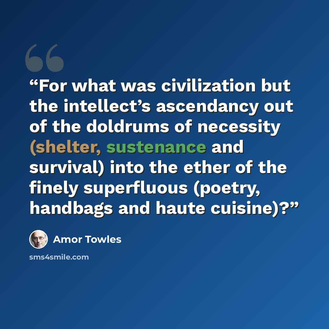 “For what was civilization but the intellect’s ascendancy out of the doldrums of necessity (shelter, sustenance and survival) into the ether of the finely superfluous (poetry, handbags and haute cuisine)?” quote by Amor Towles