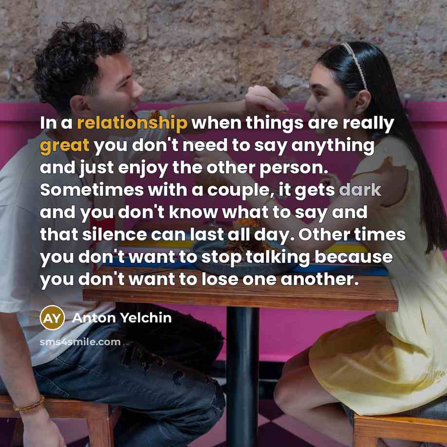 “In a relationship when things are really great you don't need to say anything and just enjoy the other person. Sometimes with a couple, it gets dark and you don't know what to say and that silence can last all day. Other times you don't want to stop talking because you don't want to lose one…” quote by Anton Yelchin