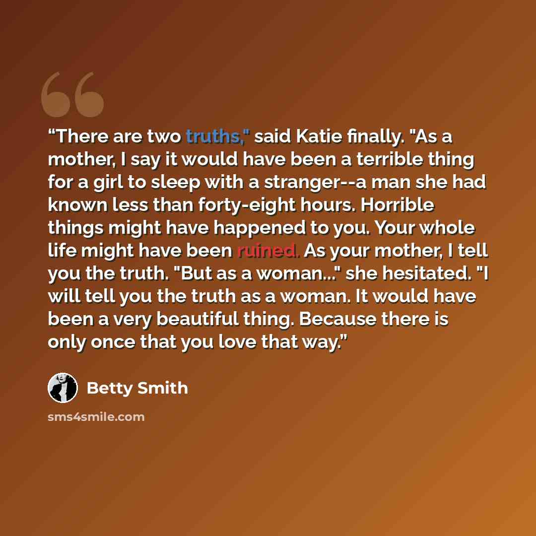 “There are two truths," said Katie finally. "As a mother, I say it would have been a terrible thing for a girl to sleep with a stranger--a man she had known less than forty-eight hours. Horrible things might have happened to you. Your whole life might have been ruined. As your mother, I tell you…” quote by Betty Smith