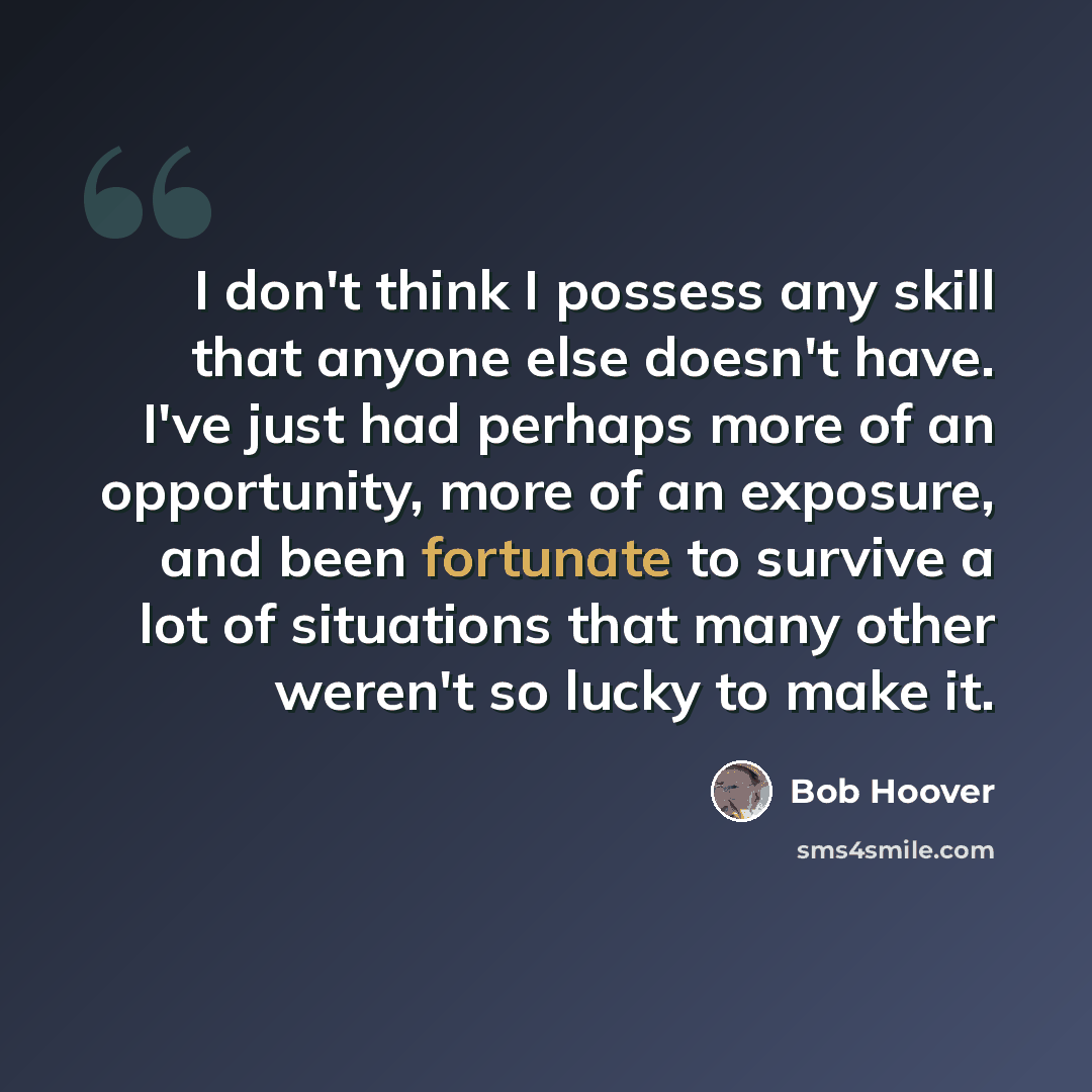 “I don't think I possess any skill that anyone else doesn't have. I've just had perhaps more of an opportunity, more of an exposure, and been fortunate to survive a lot of situations that many other weren't so lucky to make it.” quote by Bob Hoover