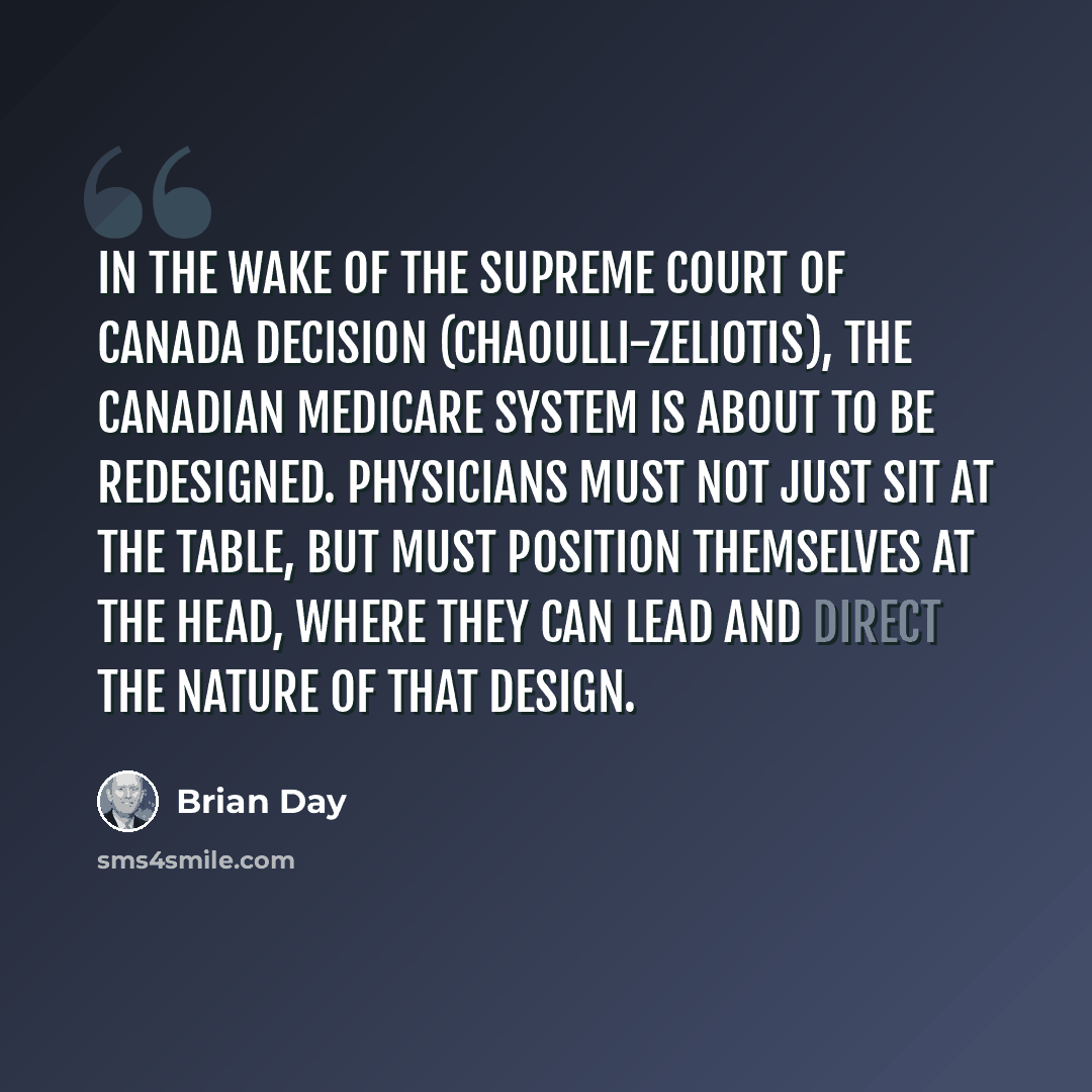 “In the wake of the Supreme Court of Canada decision (Chaoulli-Zeliotis), the Canadian Medicare system is about to be redesigned. Physicians must not just sit at the table, but must position themselves at the head, where they can lead and direct the nature of that design.” quote by Brian Day