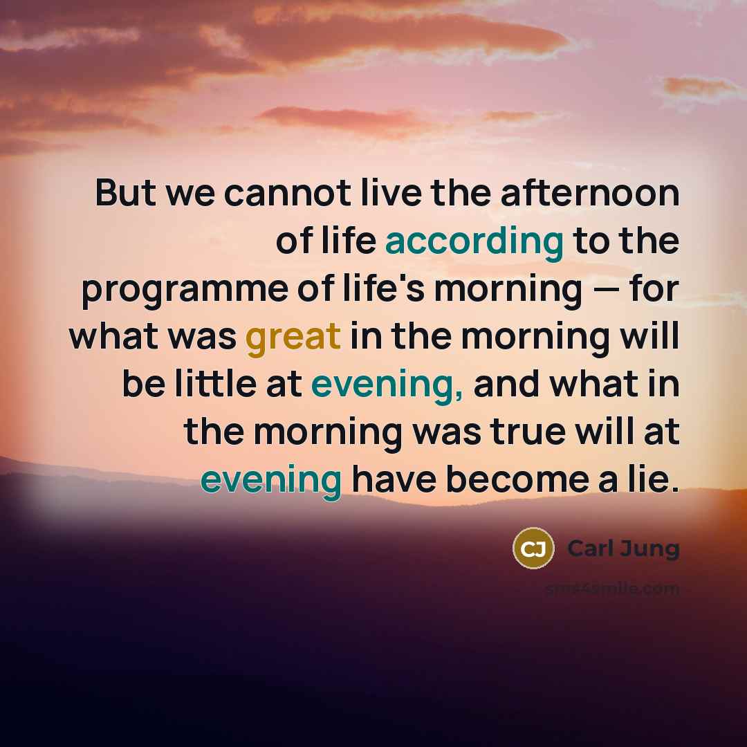 “But we cannot live the afternoon of life according to the programme of life's morning — for what was great in the morning will be little at evening, and what in the morning was true will at evening have become a lie.” quote by Carl Jung