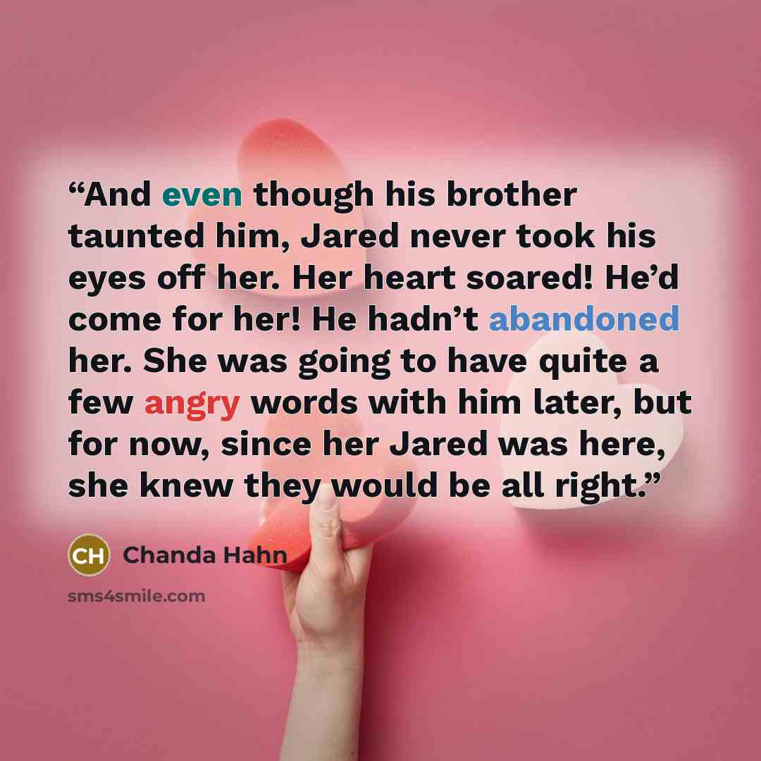 “And even though his brother taunted him, Jared never took his eyes off her. Her heart soared! He’d come for her! He hadn’t abandoned her. She was going to have quite a few angry words with him later, but for now, since her Jared was here, she knew they would be all right.” quote by Chanda Hahn