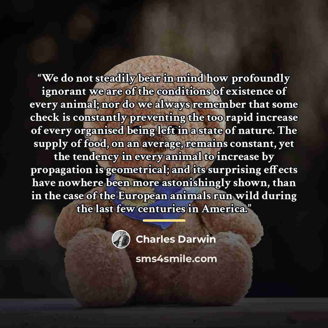 “We do not steadily bear in mind how profoundly ignorant we are of the conditions of existence of every animal; nor do we always remember that some check is constantly preventing the too rapid increase of every organised being left in a state of nature. The supply of food, on an average, remains…” quote by Charles Darwin