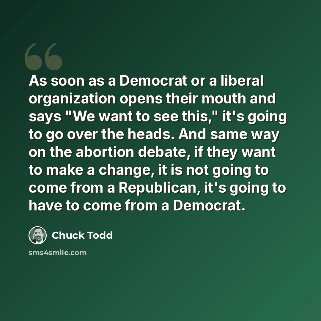 “As soon as a Democrat or a liberal organization opens their mouth and says "We want to see this," it's going to go over the heads. And same way on the abortion debate, if they want to make a change, it is not going to come from a Republican, it's going to have to come from a Democrat.” quote by Chuck Todd