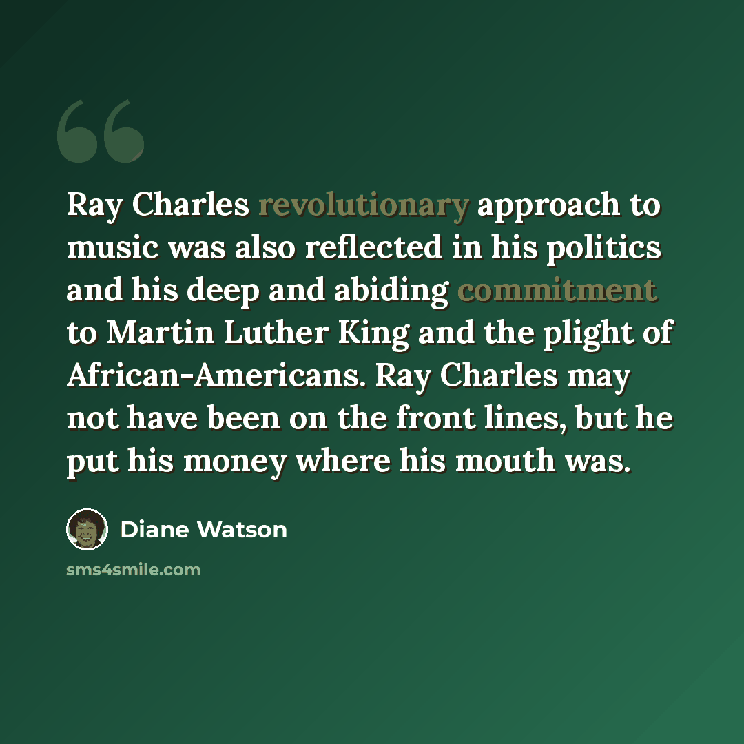 “Ray Charles revolutionary approach to music was also reflected in his politics and his deep and abiding commitment to Martin Luther King and the plight of African-Americans. Ray Charles may not have been on the front lines, but he put his money where his mouth was.” quote by Diane Watson