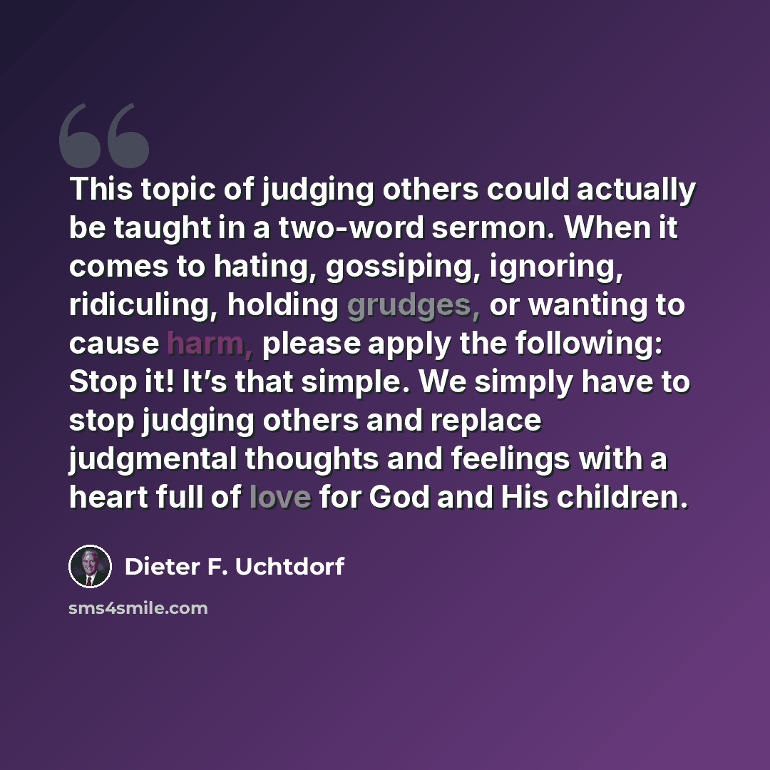 “This topic of judging others could actually be taught in a two-word sermon. When it comes to hating, gossiping, ignoring, ridiculing, holding grudges, or wanting to cause harm, please apply the following: Stop it! It’s that simple. We simply have to stop judging others and replace judgmental…” quote by Dieter F. Uchtdorf