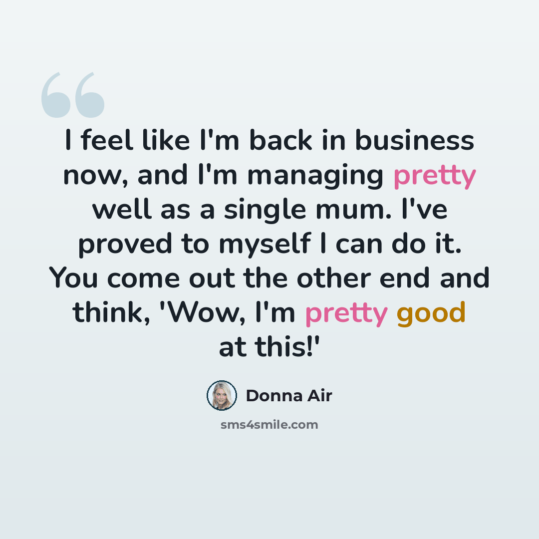 “I feel like I'm back in business now, and I'm managing pretty well as a single mum. I've proved to myself I can do it. You come out the other end and think, 'Wow, I'm pretty good at this!'” quote by Donna Air