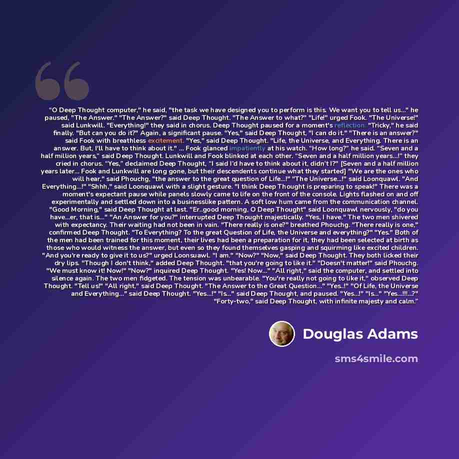 “O Deep Thought computer," he said, "the task we have designed you to perform is this. We want you to tell us…" he paused, "The Answer." "The Answer?" said Deep Thought. "The Answer to what?" "Life!" urged Fook. "The Universe!" said Lunkwill. "Everything!" they said in chorus. Deep Thought paused…” quote by Douglas Adams