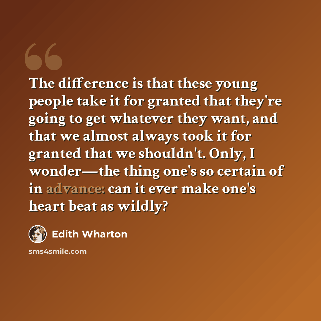 “The difference is that these young people take it for granted that they're going to get whatever they want, and that we almost always took it for granted that we shouldn't. Only, I wonder—the thing one's so certain of in advance: can it ever make one's heart beat as wildly?” quote by Edith Wharton