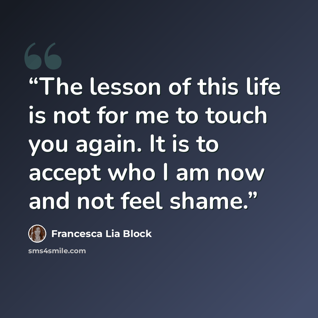 “The lesson of this life is not for me to touch you again. It is to accept who I am now and not feel shame.” quote by Francesca Lia Block