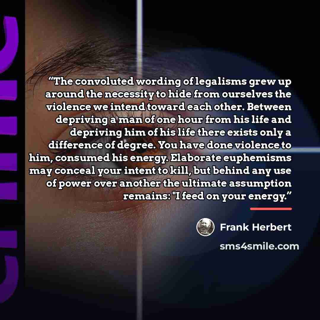 “The convoluted wording of legalisms grew up around the necessity to hide from ourselves the violence we intend toward each other. Between depriving a man of one hour from his life and depriving him of his life there exists only a difference of degree. You have done violence to him, consumed his…” quote by Frank Herbert