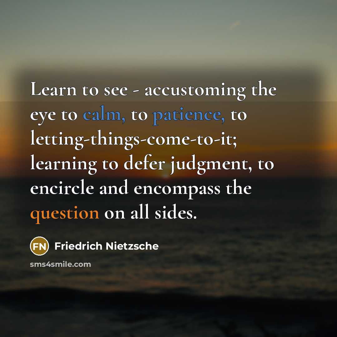 “Learn to see - accustoming the eye to calm, to patience, to letting-things-come-to-it; learning to defer judgment, to encircle and encompass the question on all sides.” quote by Friedrich Nietzsche