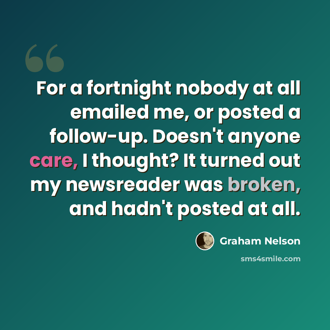 “For a fortnight nobody at all emailed me, or posted a follow-up. Doesn't anyone care, I thought? It turned out my newsreader was broken, and hadn't posted at all.” quote by Graham Nelson