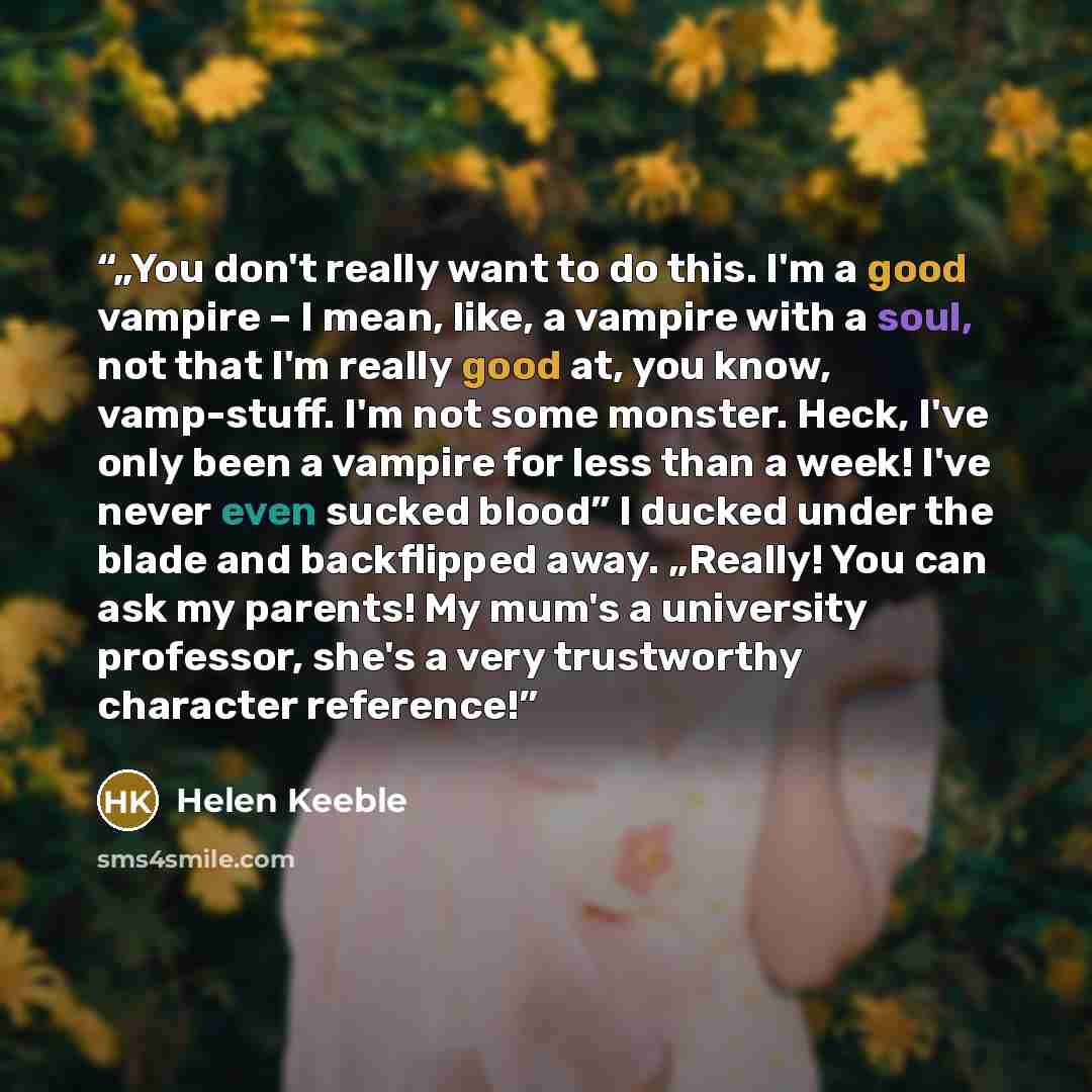 “„You don't really want to do this. I'm a good vampire – I mean, like, a vampire with a soul, not that I'm really good at, you know, vamp-stuff. I'm not some monster. Heck, I've only been a vampire for less than a week! I've never even sucked blood” I ducked under the blade and backflipped away…” quote by Helen Keeble