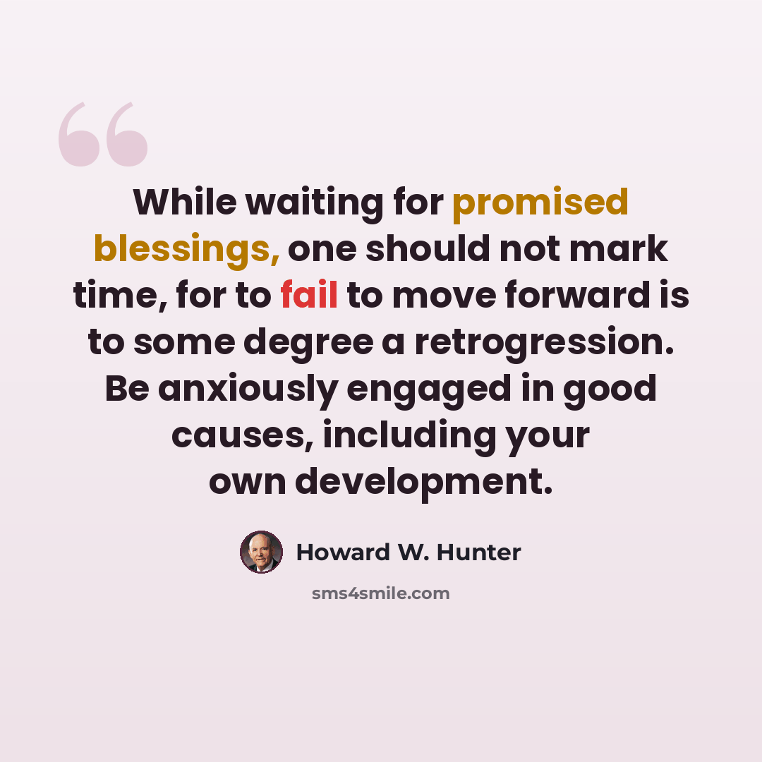 “While waiting for promised blessings, one should not mark time, for to fail to move forward is to some degree a retrogression. Be anxiously engaged in good causes, including your own development.” quote by Howard W. Hunter