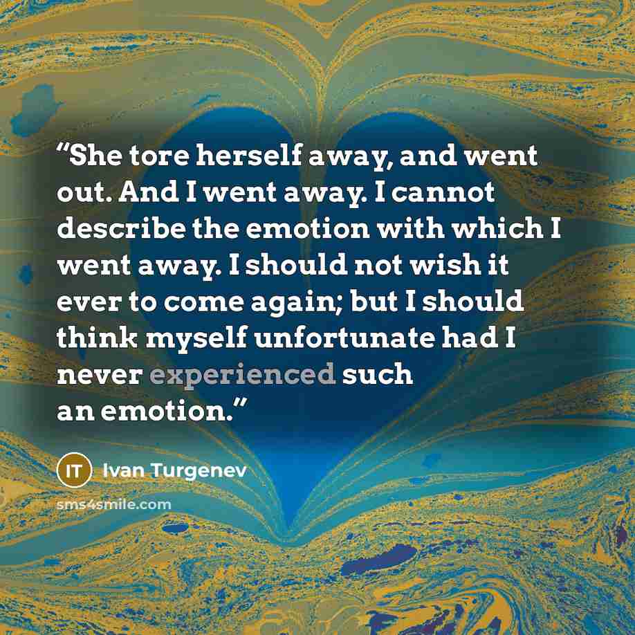 “She tore herself away, and went out. And I went away. I cannot describe the emotion with which I went away. I should not wish it ever to come again; but I should think myself unfortunate had I never experienced such an emotion.” quote by Ivan Turgenev