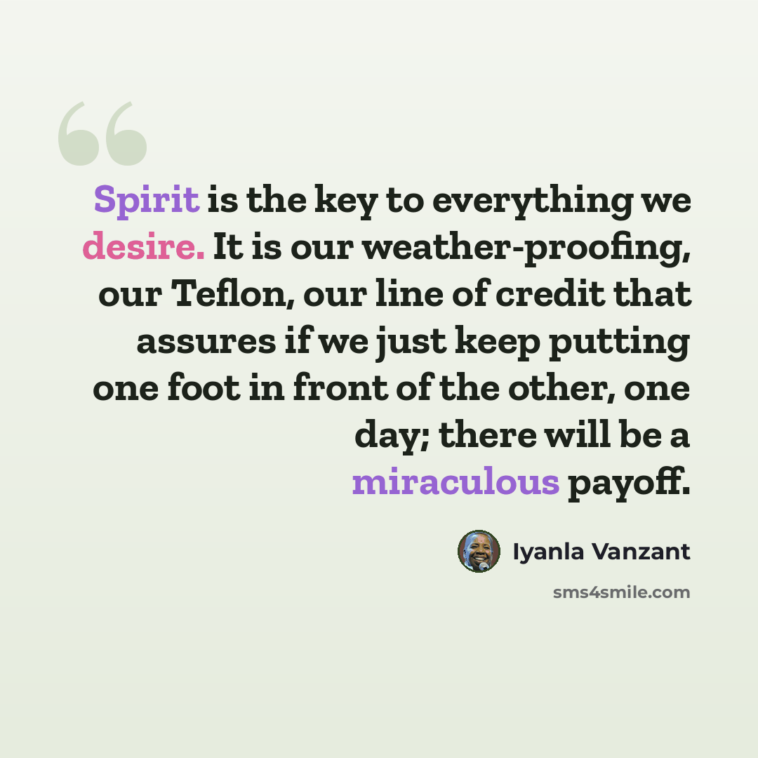 “Spirit is the key to everything we desire. It is our weather-proofing, our Teflon, our line of credit that assures if we just keep putting one foot in front of the other, one day; there will be a miraculous payoff.” quote by Iyanla Vanzant