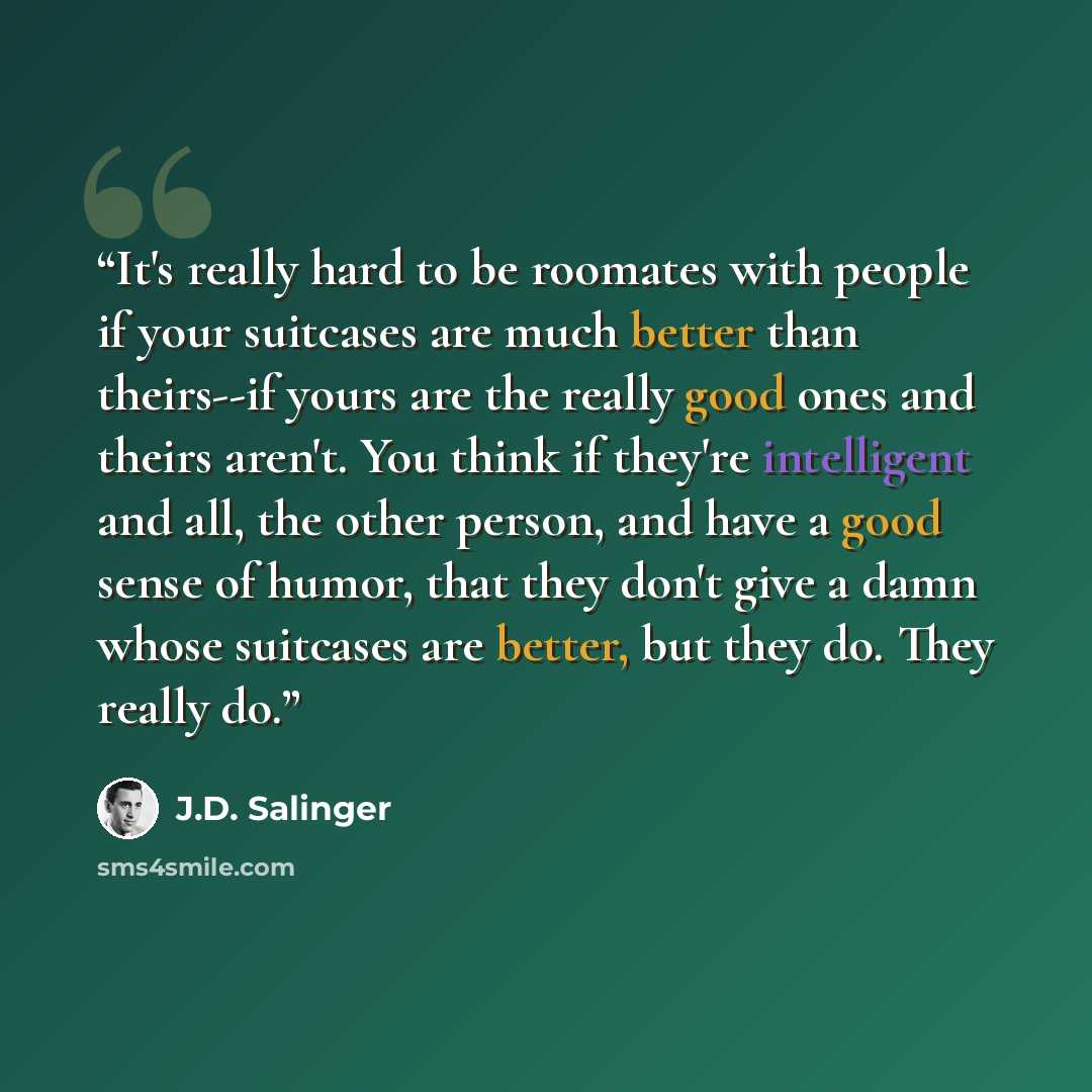 “It's really hard to be roomates with people if your suitcases are much better than theirs--if yours are the really good ones and theirs aren't. You think if they're intelligent and all, the other person, and have a good sense of humor, that they don't give a damn whose suitcases are better, but…” quote by J.D. Salinger