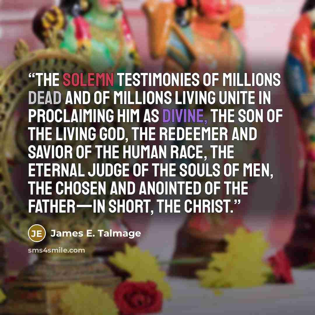 “The solemn testimonies of millions dead and of millions living unite in proclaiming Him as divine, the Son of the Living God, the Redeemer and Savior of the human race, the Eternal Judge of the souls of men, the Chosen and Anointed of the Father—in short, the Christ.” quote by James E. Talmage