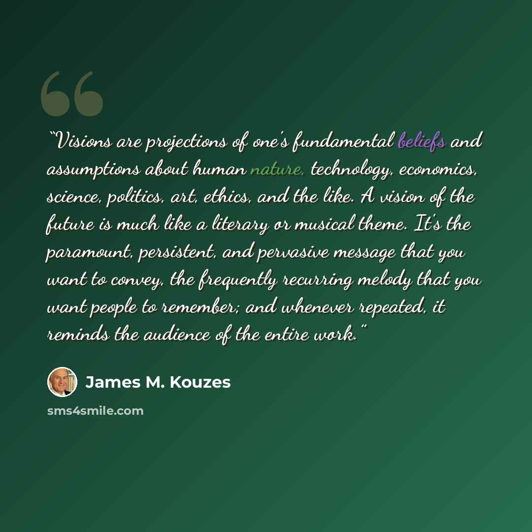 “Visions are projections of one's fundamental beliefs and assumptions about human nature, technology, economics, science, politics, art, ethics, and the like. A vision of the future is much like a literary or musical theme. It's the paramount, persistent, and pervasive message that you want to…” quote by James M. Kouzes