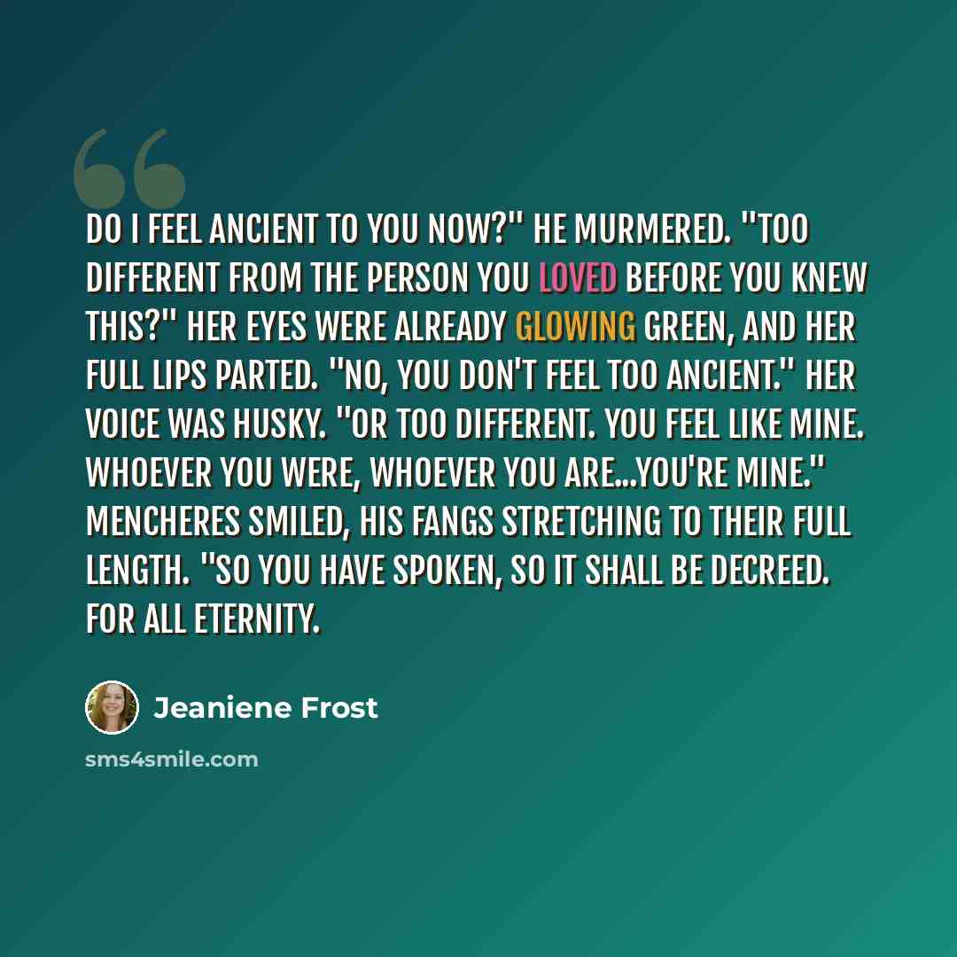 “Do I feel ancient to you now?" he murmered. "Too different from the person you loved before you knew this?" Her eyes were already glowing green, and her full lips parted. "No, you don't feel too ancient." Her voice was husky. "Or too different. You feel like mine. Whoever you were, whoever you…” quote by Jeaniene Frost