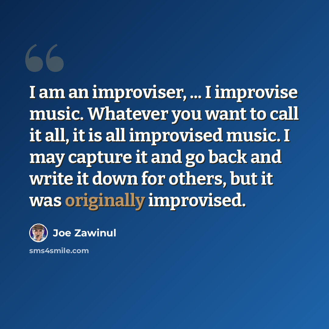 “I am an improviser, ... I improvise music. Whatever you want to call it all, it is all improvised music. I may capture it and go back and write it down for others, but it was originally improvised.” quote by Joe Zawinul