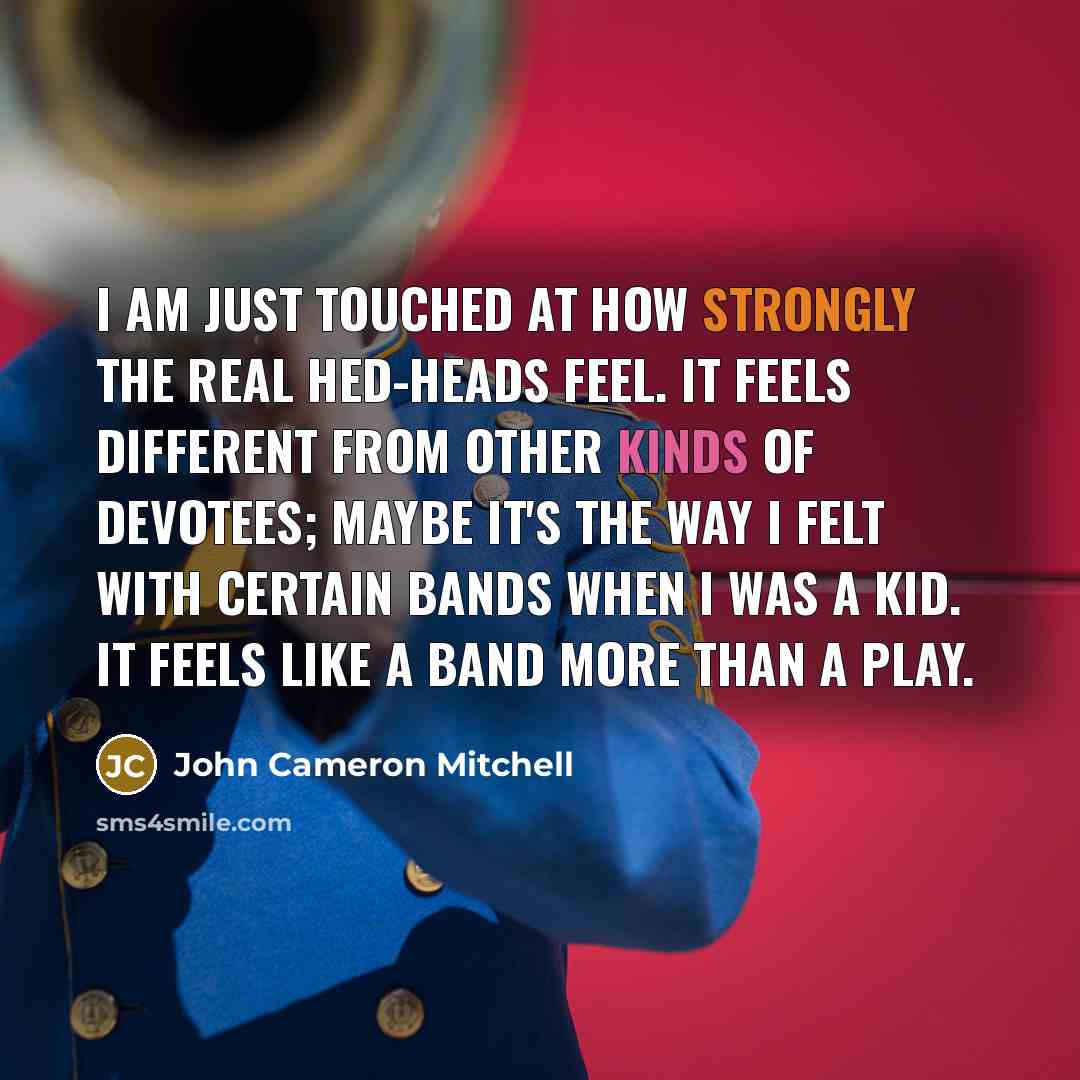 “I am just touched at how strongly the real Hed-heads feel. It feels different from other kinds of devotees; maybe it's the way I felt with certain bands when I was a kid. It feels like a band more than a play.” quote by John Cameron Mitchell
